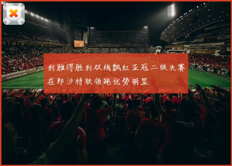利雅得胜利双线飘红亚冠二级决赛在即沙特联领跑优势明显