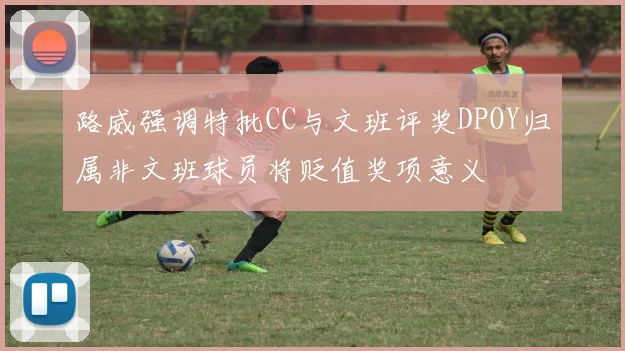 路威强调特批CC与文班评奖DPOY归属非文班球员将贬值奖项意义