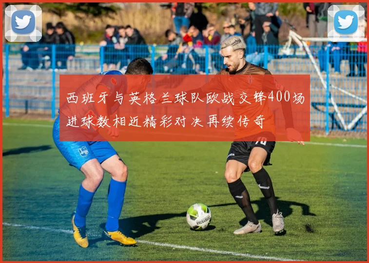 西班牙与英格兰球队欧战交锋400场进球数相近精彩对决再续传奇