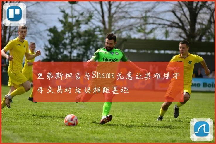 里弗斯坦言与Shams无意让其难堪字母交易对话仍相距甚远