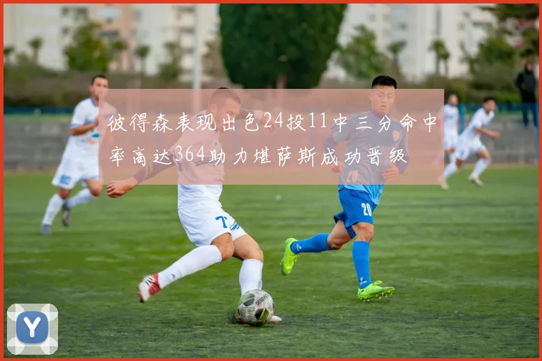 彼得森表现出色24投11中三分命中率高达364助力堪萨斯成功晋级