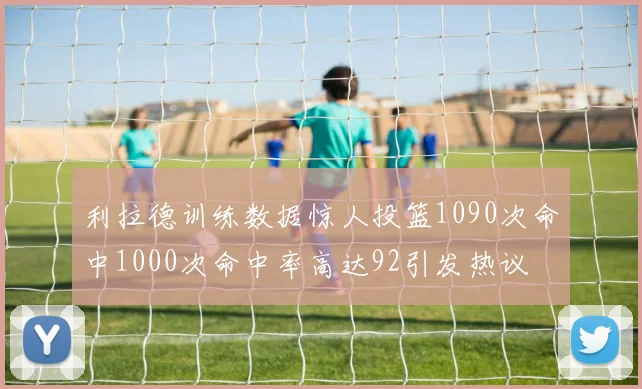 利拉德训练数据惊人投篮1090次命中1000次命中率高达92引发热议