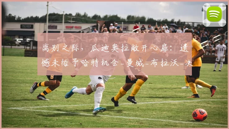 离别之际，瓜迪奥拉敞开心扉：遗憾未给予哈特机会_曼城_布拉沃_决策