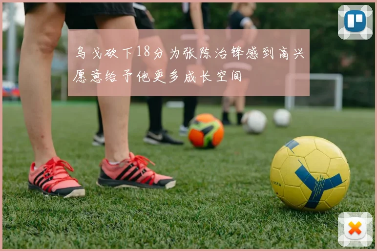 乌戈砍下18分为张陈治锋感到高兴愿意给予他更多成长空间