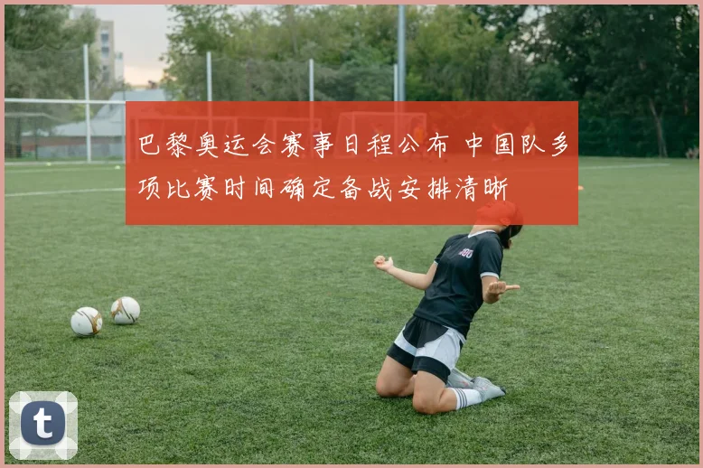 巴黎奥运会赛事日程公布 中国队多项比赛时间确定备战安排清晰