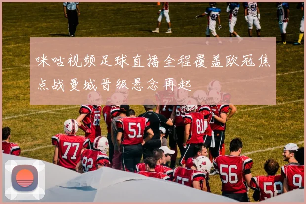 咪咕视频足球直播全程覆盖欧冠焦点战曼城晋级悬念再起