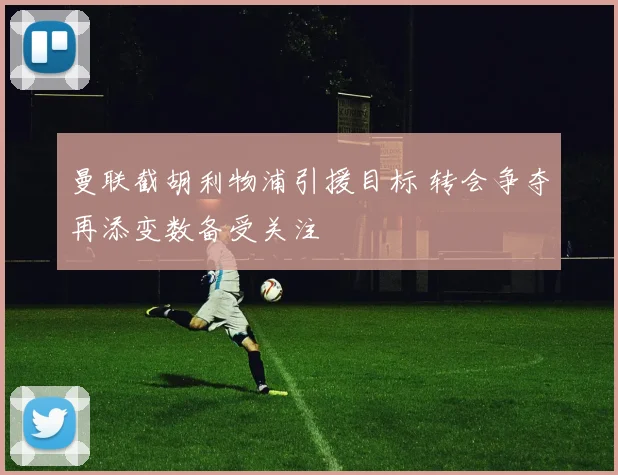 曼联截胡利物浦引援目标 转会争夺再添变数备受关注